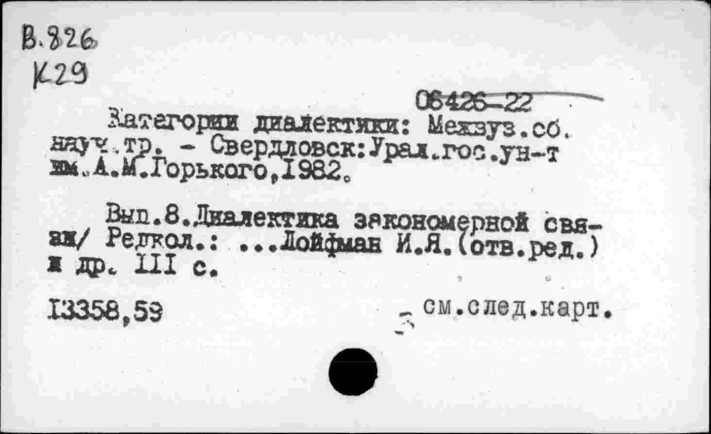 ﻿в^и
К20
..	08426=22
д-атегорки диалектики: Межвуз. об.
Wy.jp. - Свердловск:Урал.гос.ун-т 2МеА.М.Горького,1982с
Вып.8.Диалектика закономерной свата/ Релкол.: ...Дой^ыан И.Я.(отв.ред.) ж др. Ш с.	,
13358,53	- см.след.карт.